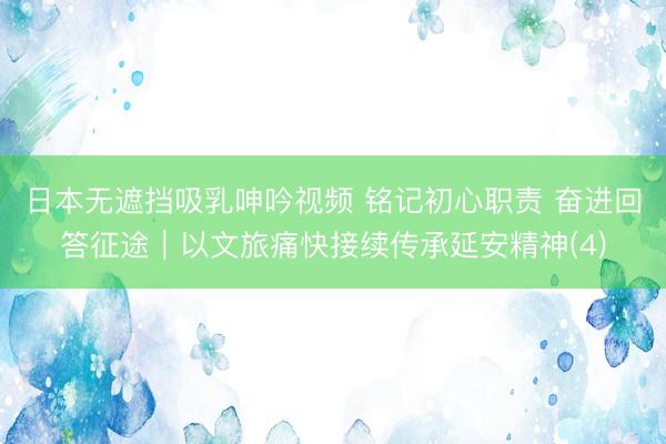 日本无遮挡吸乳呻吟视频 铭记初心职责 奋进回答征途｜以文旅痛快接续传承延安精神(4)
