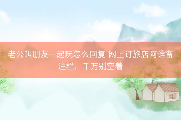 老公叫朋友一起玩怎么回复 网上订旅店阿谁备注栏，千万别空着