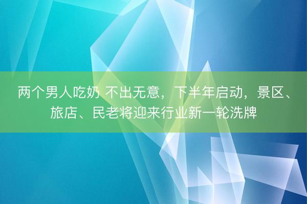两个男人吃奶 不出无意，下半年启动，景区、旅店、民老将迎来行业新一轮洗牌