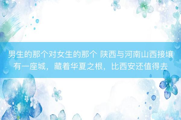 男生的那个对女生的那个 陕西与河南山西接壤有一座城，藏着华夏之根，比西安还值得去