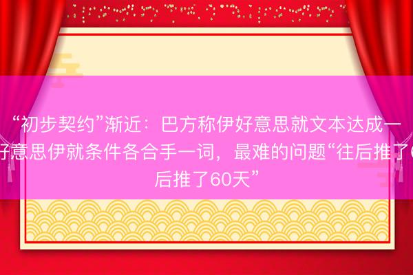 “初步契约”渐近：巴方称伊好意思就文本达成一致，好意思伊就条件各合手一词，最难的问题“往后推了60天”