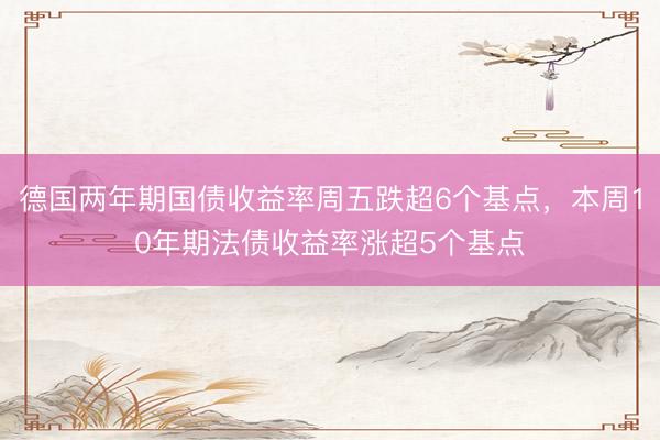 德国两年期国债收益率周五跌超6个基点，本周10年期法债收益率涨超5个基点