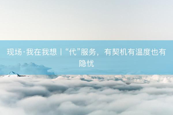 现场·我在我想丨“代”服务，有契机有温度也有隐忧