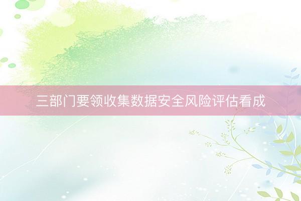 三部门要领收集数据安全风险评估看成