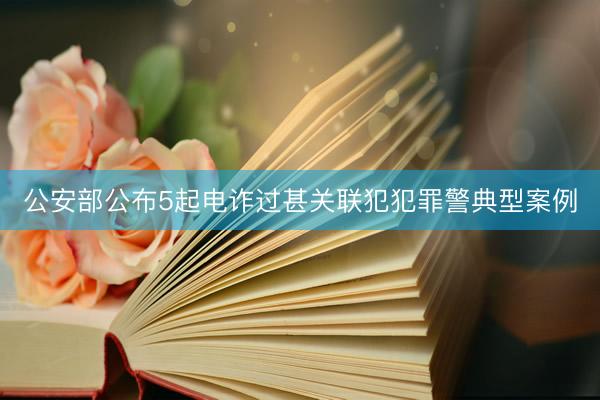 公安部公布5起电诈过甚关联犯犯罪警典型案例