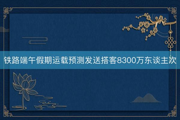 铁路端午假期运载预测发送搭客8300万东谈主次