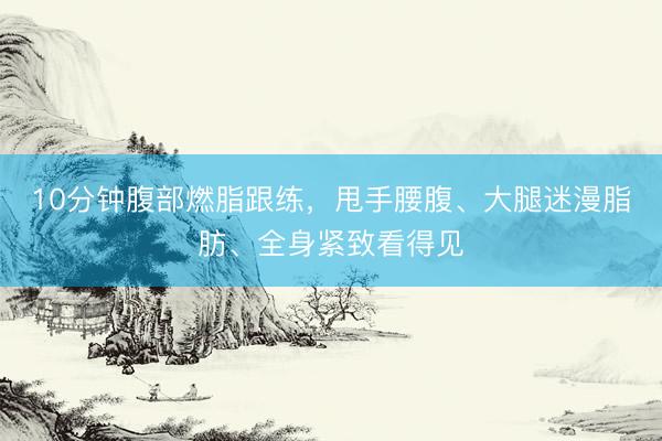 10分钟腹部燃脂跟练,甩手腰腹、大腿迷漫脂肪、全身紧致看得见