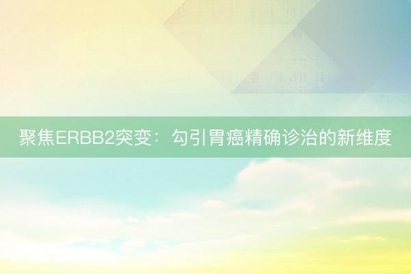 聚焦ERBB2突变:勾引胃癌精确诊治的新维度