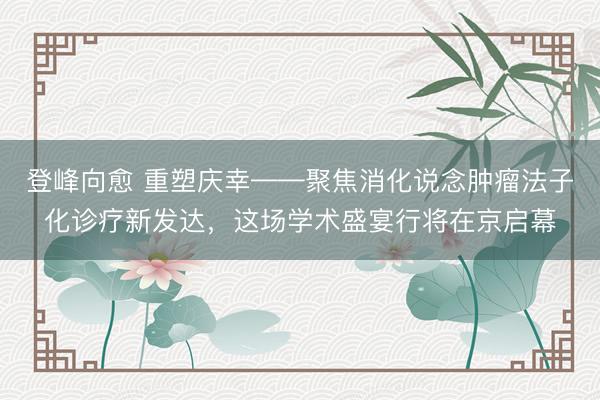 登峰向愈 重塑庆幸——聚焦消化说念肿瘤法子化诊疗新发达，这场学术盛宴行将在京启幕