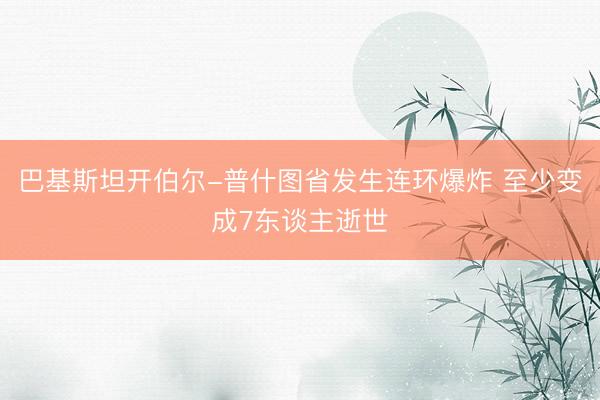 巴基斯坦开伯尔-普什图省发生连环爆炸 至少变成7东谈主逝世