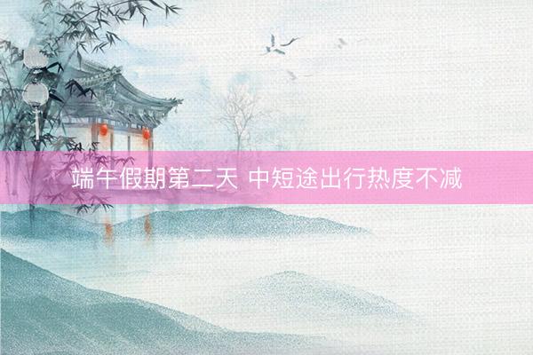 端午假期第二天 中短途出行热度不减